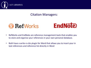 Citation Managers:
• RefWorks and EndNote are reference management tools that enables you
to store and organise your references in your own personal database.
• Both have a write-n-cite plugin for Word that allows you to insert your in
text references and reference list directly in Word
 