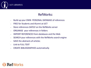 • Build up your OWN PERSONAL DATABASE of references
• FREE for Students and Alumni at UCT
• Store references SAFELY on the RefWorks server
• ORGANISE your references in folders
• IMPORT REFERENCES from databases and the Web
• SEARCH your references with the RefWorks search engine
• SAVE the abstracts of articles
• Link to FULL TEXT
• CREATE BIBLIOGRAPHIES automatically
RefWorks:
 