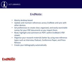 EndNote:
• Mainly desktop based
• Update and maintain references across EndNote and sync with
other devices
• Set preferences to create clear, organized, and easily searchable
names for your PDF documents as you import them.
• Read, highlight and comment on PDF’s within EndNote’s PDF
viewer.
• Organise your research materials better by using new reference
types such as Interview, Podcast, Conference Paper, and Press
Release
• Create your bibliography automatically
 