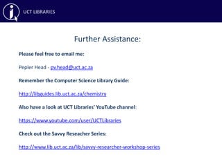 Further Assistance:
Please feel free to email me:
Pepler Head - pv.head@uct.ac.za
Remember the Computer Science Library Guide:
http://libguides.lib.uct.ac.za/chemistry
Also have a look at UCT Libraries’ YouTube channel:
https://www.youtube.com/user/UCTLibraries
Check out the Savvy Reseacher Series:
http://www.lib.uct.ac.za/lib/savvy-researcher-workshop-series
 