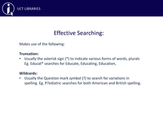 Effective Searching:
Makes use of the following:
Truncation:
• Usually the asterisk sign (*) to indicate various forms of words, plurals
Eg. Educat* searches for Educate, Educating, Education,
Wildcards:
• Usually the Question mark symbol (?) to search for variations in
spelling. Eg. P?ediatric searches for both American and British spelling.
 