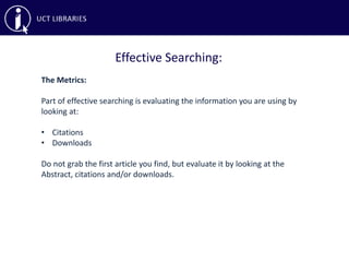 Effective Searching:
The Metrics:
Part of effective searching is evaluating the information you are using by
looking at:
• Citations
• Downloads
Do not grab the first article you find, but evaluate it by looking at the
Abstract, citations and/or downloads.
 