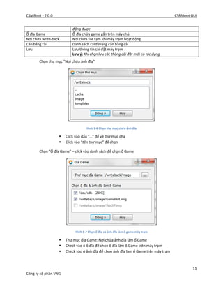 CSMBoot - 2.0.0 CSMBoot GUI
11
Công ty cổ phần VNG
động được
Ổ đĩa Game Ổ đĩa chứa game gắn trên máy chủ
Nơi chứa write-back Nơi chứa file tạm khi máy trạm hoạt động
Cân bằng tải Danh sách card mạng cân bằng cải
Lưu Lưu thông tin cài đặt máy trạm
Lưu ý: Khi chọn lưu các thông cài đặt mới có tác dụng
Chọn thư mục “Nơi chứa ảnh đĩa”
Hình 1-6 Chọn thư mục chứa ảnh đĩa
 Click vào dấu “…” để về thư mục cha
 Click vào “tên thư mục” để chọn
Chọn “Ổ đĩa Game” – click vào danh sách để chọn ổ Game
Hình 1-7 Chọn ổ đĩa và ảnh đĩa làm ổ game máy trạm
 Thư mục đĩa Game: Nơi chứa ảnh đĩa làm ổ Game
 Check vào ô ổ đĩa để chọn ổ đĩa làm ổ Game trên máy trạm
 Check vào ô ảnh đĩa để chọn ảnh đĩa làm ổ Game trên máy trạm
 