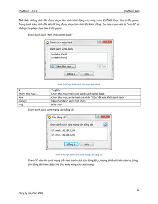 CSMBoot - 2.0.0 CSMBoot GUI
12
Công ty cổ phần VNG
Ghi chú: những ảnh đĩa được chọn làm ảnh khởi động cho máy trạm KHÔNG được làm ổ đĩa game.
Trong hình trên, ảnh đĩa WinXP.img được chọn làm ảnh đĩa khởi động cho máy trạm nên bị “mờ đi” và
không cho phép chọn làm ổ đĩa game
Chọn danh sách “Nơi chứa write-back”
Hình 1-8 Chọn danh sách thư mục writeback
# Ý nghĩa
Thêm thư mục … Chọn thư mục thêm vào danh sách write-back
Xóa Chọn thư mục write-back và nhấn “Xóa” để xóa khỏi danh sách
Đồng ý Cập nhật danh sách mới chọn
Hủy Hủy chọn
Chọn danh sách card mạng cân bằng tải
Hình 1-9 Chọn danh sách card mạng cân bằng tải
Check vào tên card mạng để chọn danh sách cân bằng tải, chương trình sẽ tính toán tự động
cân bằng tải theo cách chia đều xoay vòng các card mạng.
 