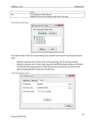CSMBoot - 2.0.0 CSMBoot GUI
14
Công ty cổ phần VNG
quan
Lưu Lưu thông tin cài đặt máy chủ
Lưu ý: Khi chọn lưu các thông cài đặt mới có tác dụng
Tìm kiếm IP dành riêng
Thực hiện tìm kiếm IP hiện hữu trong hệ thống và đưa vào danh sách như hình trên để chọn làm dành
riêng.
- Những IP trong danh sách “IP dành riêng” sẽ được đánh dấu chọn nếu được tìm thấy.
- Những IP trong danh sách “IP dành riêng” được đánh dấu nếu không tìm thấy (có thể thiết bị
tạm thời tắt đi nên trong quá trình tìm kiếm không nhận ra) và được đưa vào danh sách để
người sử dụng quyết định chọn/bỏ chọn cho phù hợp.
Thiết lập thông tin cache
 