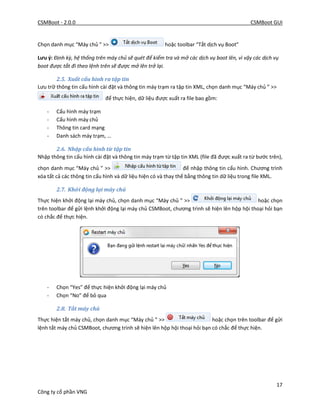 CSMBoot - 2.0.0 CSMBoot GUI
17
Công ty cổ phần VNG
Chọn danh mục “Máy chủ ” >> hoặc toolbar “Tắt dịch vụ Boot”
Lưu ý: Định kỳ, hệ thống trên máy chủ sẽ quét để kiểm tra và mở các dịch vụ boot lên, vì vậy các dịch vụ
boot được tắt đi theo lệnh trên sẽ được mở lên trở lại.
2.5. Xuất cấu hình ra tập tin
Lưu trữ thông tin cấu hình cài đặt và thông tin máy trạm ra tập tin XML, chọn danh mục “Máy chủ ” >>
để thực hiện, dữ liệu được xuất ra file bao gồm:
- Cấu hình máy trạm
- Cấu hình máy chủ
- Thông tin card mạng
- Danh sách máy trạm, …
2.6. Nhập cấu hình từ tập tin
Nhập thông tin cấu hình cài đặt và thông tin máy trạm từ tập tin XML (file đã được xuất ra từ bước trên),
chọn danh mục “Máy chủ ” >> để nhập thông tin cấu hình. Chương trình
xóa tất cả các thông tin cấu hình và dữ liệu hiện có và thay thế bằng thông tin dữ liệu trong file XML.
2.7. Khởi động lại máy chủ
Thực hiện khởi động lại máy chủ, chọn danh mục “Máy chủ ” >> hoặc chọn
trên toolbar để gửi lệnh khởi động lại máy chủ CSMBoot, chương trình sẽ hiện lên hộp hội thoại hỏi bạn
có chắc để thực hiện.
- Chọn “Yes” để thực hiện khởi động lại máy chủ
- Chọn “No” để bỏ qua
2.8. Tắt máy chủ
Thực hiện tắt máy chủ, chọn danh mục “Máy chủ ” >> hoặc chọn trên toolbar để gửi
lệnh tắt máy chủ CSMBoot, chương trình sẽ hiện lên hộp hội thoại hỏi bạn có chắc để thực hiện.
 