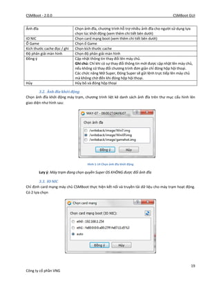 CSMBoot - 2.0.0 CSMBoot GUI
19
Công ty cổ phần VNG
Ảnh đĩa Chọn ảnh đĩa, chương trình hỗ trợ nhiều ảnh đĩa cho người sử dụng lựa
chọn lúc khởi động (xem thêm chi tiết bên dưới)
IO NIC Chọn card mạng boot (xem thêm chi tiết bên dưới)
Ổ Game Chọn ổ Game
Kích thước cache đọc / ghi Chọn kích thước cache
Độ phân giải màn hình Chọn độ phân giải màn hình
Đồng ý Cập nhật thông tin thay đổi lên máy chủ.
Ghi chú: Chỉ khi có sự thay đổi thông tin mới được cập nhật lên máy chủ,
nếu không có thay đổi chương trình đơn giản chỉ đóng hộp hội thoại.
Các chức năng Mở Super, Đóng Super sẽ gửi lệnh trực tiếp lên máy chủ
mà không chờ đến khi đóng hộp hội thoại.
Hủy Hủy bỏ và đóng hộp thoại
3.2. Ảnh đĩa khởi động
Chọn ảnh đĩa khởi động máy trạm, chương trình liệt kê danh sách ảnh đĩa trên thư mục cấu hình lên
giao diện như hình sau:
Hình 1-14 Chọn ảnh đĩa khởi động
Lưy ý: Máy trạm đang chọn quyền Super OS KHÔNG được đổi ảnh đĩa
3.3. IO NIC
Chỉ định card mạng máy chủ CSMBoot thực hiện kết nối và truyền tải dữ liệu cho máy trạm hoạt động.
Có 2 lựa chọn
 