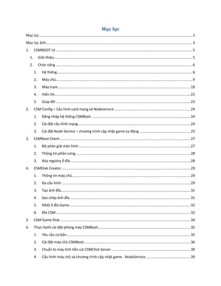 Mục lục
Mục lục..........................................................................................................................................................2
Mục lục ảnh...................................................................................................................................................3
1. CSMBOOT UI .........................................................................................................................................5
1. Giới thiệu...........................................................................................................................................5
2. Chức năng .........................................................................................................................................6
1. Hệ thống........................................................................................................................................6
2. Máy chủ.........................................................................................................................................9
3. Máy trạm.....................................................................................................................................18
4. Hiển thị........................................................................................................................................22
5. Giúp đỡ .......................................................................................................................................23
2. CSM Config – Cấu hình card mạng và Nodeservice ............................................................................24
1. Đăng nhập hệ thống CSMBoot....................................................................................................24
2. Cài đặt cấu hình mạng.................................................................................................................24
3. Cài đặt Node Service – chương trình cập nhật game tự động ...................................................25
3. CSMBoot Client...................................................................................................................................27
1. Độ phân giải màn hình................................................................................................................27
2. Thông tin phần cứng...................................................................................................................28
3. Xóa registry ổ đĩa ........................................................................................................................28
4. CSMDisk Creator .................................................................................................................................29
1. Thông tin máy chủ.......................................................................................................................29
2. Đa cấu hình .................................................................................................................................29
3. Tạo ảnh đĩa..................................................................................................................................31
4. Sao chép ảnh đĩa.........................................................................................................................31
5. RAID ổ đĩa Game.........................................................................................................................32
6. Đĩa CSM.......................................................................................................................................32
5. CSM Game Disk...................................................................................................................................34
6. Thực hành cài đặt phòng máy CSMBoot.............................................................................................35
1. Yêu cầu cơ bản............................................................................................................................35
2. Cài đặt máy chủ CSMBoot...........................................................................................................36
3. Chuẩn bị máy tính tiền cài CSMClick Server ...............................................................................39
4. Cấu hình máy chủ và chương trình cập nhật game - NodeService.............................................39
 