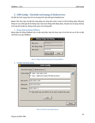 CSMBoot - 2.0.0 CSM Config
24
Công ty cổ phần VNG
2. CSM Config – Cấu hình card mạng và Nodeservice
Cài đặt cấu hình mạng máy chủ và chương trình cập nhật game NodeService.
Lưu ý: Việc thực hiện cài đặt thủ công bằng các dòng lệnh shell / script có thể sẽ không được đồng bộ
thông tin và có thể gây lỗi hệ thống hoặc máy trạm không khởi động được, khuyến cáo sử dụng chương
trình này để cài đặt các thông số liên quan như hướng dẫn.
1. Đăng nhập hệ thống CSMBoot
Đăng nhập hệ thống CSMBoot nếu có đặt mật khẩu, hộp hội thoại này chỉ mở lên khi và chỉ khi có đặt
mật khẩu truy cập CSMBoot.
Hình 2-1 Nhập mật khẩu đăng nhập hệ thống CSMBoot
2. Cài đặt cấu hình mạng
Hình 2-2 Cấu hình card mạng máy chủ
 