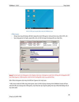 CSMBoot - 2.0.0 Thực hành
38
Công ty cổ phần VNG
Hình 6-3 Kết quả sau giao diện máy chủ CSMBoot Linux
Ổ đĩa Game
- Dùng máy chạy Windows để định dạng (format) ổ đĩa game một partition duy nhất, NTFS, 4K
- Sao chép games từ ổ gốc sang ổ đĩa mới, có thể sử dụng TeraCopy để sao chép files.
Lưu ý: Format sạch và chép game mới sẽ giúp máy trạm chơi game mượt hơn; không nên dùng ghost để
sao chép ổ game; ổ đĩa bị phân mảnh sẽ ảnh hưởng đến việc truy xuất dữ liệu.
Gắn ổ đĩa chứa game vào máy chủ để làm ổ game cho máy trạm.
* Nếu chưa chuẩn bị ổ đĩa cứng chứa game, bạn có thể sử dụng chương trình CSMDisk Creator để tạo
một ảnh đĩa và sử dụng như ổ đĩa game, mọi thao tác tạo ổ game giống như tạo ổ đĩa khởi động như ở
mục bên dưới.
 