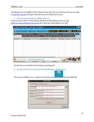 CSMBoot - 2.0.0 Thực hành
39
Công ty cổ phần VNG
Khởi động lại máy chủ CSMBoot để các thông tin được cập nhật, bạn có thể thực hiện qua các bước
“4. Cấu hình máy chủ” để ổ game được kết nối vào hệ thống máy chủ Linux.
3. Chuẩn bị máy tính tiền cài CSMClick Server
Chuẩn bị máy tính tiền có IP 192.168.101.250 được cài đặt CSMClick Server, truy cập
http://csm.zing.vn/trang-chu/tai-ve.html để có được bộ cài đặt CSMClick mới nhất
Thử kết nối internet để đảm bảo hệ thống mạng thông suốt
4. Cấu hình máy chủ và chương trình cập nhật game - NodeService
Trên máy chủ CSMBoot Linux - double click vào biểu tượng để chạy CSMConfig
 