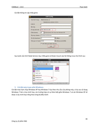 CSMBoot - 2.0.0 Thực hành
40
Công ty cổ phần VNG
Cài đặt thông tin cập nhật game
Sau bước cấu hình Node Service này, ổ đĩa game sẽ được mount vào hệ thống Linux như hình sau:
5. Cài đặt máy trạm mẫu Windows
Cài đặt máy trạm chạy Windows XP hay Windows 7 tùy theo nhu cầu của phòng máy, ví dụ sau sử dụng
Windows 7 làm ví dụ minh họa, các trường hợp có sự khác biệt giữa Windows 7 và các Windows XP sẽ
được ví dụ minh họa riêng theo từng hệ điều hành
 