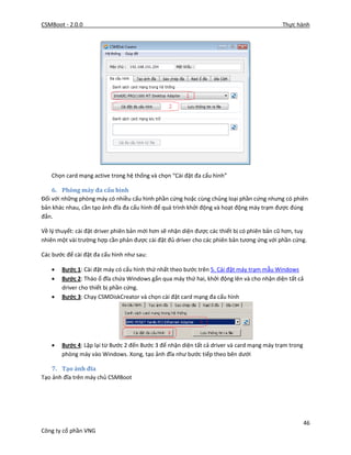 CSMBoot - 2.0.0 Thực hành
46
Công ty cổ phần VNG
Chọn card mạng active trong hệ thống và chọn “Cài đặt đa cấu hình”
6. Phòng máy đa cấu hình
Đối với những phòng máy có nhiều cấu hình phần cứng hoặc cùng chủng loại phần cứng nhưng có phiên
bản khác nhau, cần tạo ảnh đĩa đa cấu hình để quá trình khởi động và hoạt động máy trạm được đúng
đắn.
Về lý thuyết: cài đặt driver phiên bản mới hơn sẽ nhận diện được các thiết bị có phiên bản cũ hơn, tuy
nhiên một vài trường hợp cần phản được cài đặt đủ driver cho các phiên bản tương ứng với phần cứng.
Các bước để cài đặt đa cấu hình như sau:
 Bước 1: Cài đặt máy có cấu hình thứ nhất theo bước trên 5. Cài đặt máy trạm mẫu Windows
 Bước 2: Tháo ổ đĩa chứa Windows gắn qua máy thứ hai, khởi động lên và cho nhận diện tất cả
driver cho thiết bị phần cứng.
 Bước 3: Chạy CSMDiskCreator và chọn cài đặt card mạng đa cấu hình
 Bước 4: Lặp lại từ Bước 2 đến Bước 3 để nhận diện tất cả driver và card mạng máy trạm trong
phòng máy vào Windows. Xong, tạo ảnh đĩa như bước tiếp theo bên dưới
7. Tạo ảnh đĩa
Tạo ảnh đĩa trên máy chủ CSMBoot
 