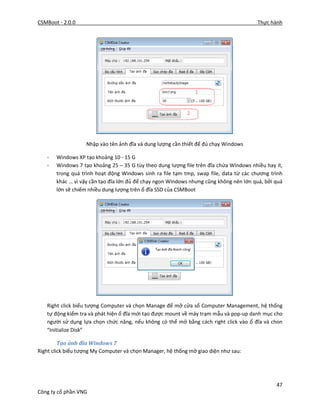 CSMBoot - 2.0.0 Thực hành
47
Công ty cổ phần VNG
Nhập vào tên ảnh đĩa và dung lượng cần thiết để đủ chạy Windows
- Windows XP tạo khoảng 10 - 15 G
- Windows 7 tạo khoảng 25 – 35 G tùy theo dung lượng file trên đĩa chứa Windows nhiều hay ít,
trong quá trình hoạt động Windows sinh ra file tạm tmp, swap file, data từ các chương trình
khác … vì vậy cần tạo đĩa lớn đủ để chạy ngon Windows nhưng cũng không nên lớn quá, bởi quá
lớn sẽ chiếm nhiều dung lượng trên ổ đĩa SSD của CSMBoot
Right click biểu tượng Computer và chọn Manage để mở cửa sổ Computer Management, hệ thống
tự động kiểm tra và phát hiện ổ đĩa mới tạo được mount về máy trạm mẫu và pop-up danh mục cho
người sử dụng lựa chọn chức năng, nếu không có thể mở bằng cách right click vào ổ đĩa và chon
“Initialize Disk”
Tạo ảnh đĩa Windows 7
Right click biểu tượng My Computer và chọn Manager, hệ thống mở giao diện như sau:
 