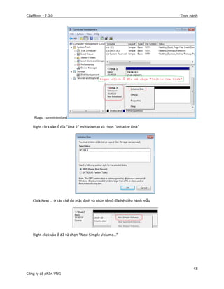 CSMBoot - 2.0.0 Thực hành
48
Công ty cổ phần VNG
Flags: runminimized
Right click vào ổ đĩa “Disk 2” mới vừa tạo và chọn “Initialize Disk”
Click Next … ở các chế độ mặc định và nhận tên ổ đĩa hệ điều hành mẫu
Right click vào ổ đã và chọn “New Simple Volume…”
 