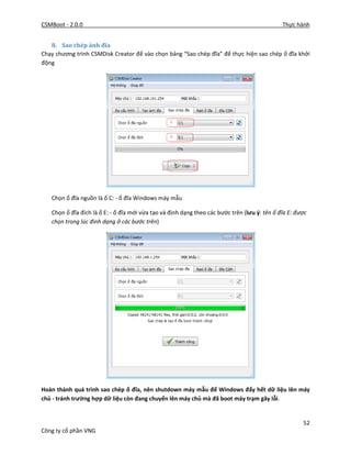 CSMBoot - 2.0.0 Thực hành
52
Công ty cổ phần VNG
8. Sao chép ảnh đĩa
Chạy chương trình CSMDisk Creator để vào chọn bảng “Sao chép đĩa” để thực hiện sao chép ổ đĩa khởi
động
Chọn ổ đĩa nguồn là ổ C: - ổ đĩa Windows máy mẫu
Chọn ổ đĩa đích là ổ E: - ổ đĩa mới vừa tạo và định dạng theo các bước trên (lưu ý: tên ổ đĩa E: được
chọn trong lúc đinh dạng ở các bước trên)
Hoàn thành quá trình sao chép ổ đĩa, nên shutdown máy mẫu để Windows đẩy hết dữ liệu lên máy
chủ - tránh trường hợp dữ liệu còn đang chuyển lên máy chủ mà đã boot máy trạm gây lỗi.
 