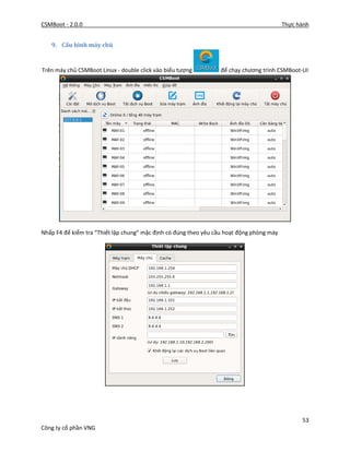 CSMBoot - 2.0.0 Thực hành
53
Công ty cổ phần VNG
9. Cấu hình máy chủ
Trên máy chủ CSMBoot Linux - double click vào biểu tượng để chạy chương trình CSMBoot-UI
Nhấp F4 để kiểm tra “Thiết lập chung” mặc định có đúng theo yêu cầu hoạt động phòng máy
 