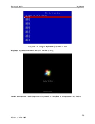 CSMBoot - 2.0.0 Thực hành
55
Công ty cổ phần VNG
Dùng phím Lên Xuống để chọn tên máy và Enter để chọn
Hoặc boot trực tiếp vào Windows nếu chọn tên máy tự động
Sau khi Windows máy 1 khởi động xong, thông tin hiển thị trên cả hai hệ thống CSMClick và CSMBoot
 