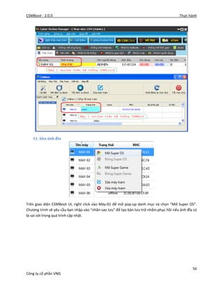 CSMBoot - 2.0.0 Thực hành
56
Công ty cổ phần VNG
11. Sửa ảnh đĩa
Trên giao diện CSMBoot UI, right click vào Máy-01 để mở pop-up danh mục và chọn “Mở Super OS”.
Chương trình sẽ yêu cầu bạn nhập vào “nhãn sao lưu” để tạo bản lưu trữ nhằm phục hồi nếu ảnh đĩa có
bị sai sót trong quá trình cập nhật.
 