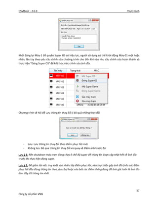 CSMBoot - 2.0.0 Thực hành
57
Công ty cổ phần VNG
Khởi động lại Máy-1 để quyền Super OS có hiệu lực, người sử dụng có thể khởi động Máy-01 một hoặc
nhiều lần tùy theo yêu cầu chỉnh sửa chường trình cho đến khi nào nhu cầu chỉnh sửa hoàn thành và
thực hiện “Đóng Super OS” để kết thúc việc chỉnh sửa ảnh đĩa.
Chương trình sẽ hỏi để Lưu thông tin thay đổi / bỏ quả những thay đổi
- Lưu: Lưu thông tin thay đổi theo điểm phục hồi mới
- Không lưu: Bỏ qua thông tin thay đổi và quay về điểm ảnh trước đó
Lưu ý 1: Nên shutdown máy trạm đang chạy ở chế độ super để thông tin được cập nhật hết về ảnh đĩa
trước khi thực hiện đóng super.
Lưu ý 2: Để giảm tải việc truy xuất vào nhiều lớp điểm phục hồi, nên thực hiện gộp ảnh đĩa (nếu các điểm
phục hồi đều đúng thông tin theo yêu cầu) hoặc xóa bớt các điểm không đúng để ảnh gốc luôn là ảnh đĩa
đơn đầy đủ thông tin nhất.
 