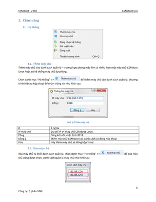 CSMBoot - 2.0.0 CSMBoot GUI
6
Công ty cổ phần VNG
2. Chức năng
1. Hệ thống
1.1. Thêm máy chủ
Thêm máy chủ vào danh sách quản lý - trường hợp phòng máy lớn có nhiều hơn một máy chủ CSMBoot
Linux hoặc có hệ thống máy chủ dự phòng.
Chọn danh mục “Hệ thống” >> để thêm máy chủ vào danh sách quản lý, chương
trình hiện ra hộp thoại để nhận thông tin như hình sau:
Hình 1-2 Thêm máy chủ
# Ý nghĩa
IP máy chủ Địa chỉ IP v4 máy chủ CSMBoot Linux
Cổng Cổng kết nối, mặc định 8318
Đồng ý Thêm máy chủ CSMBoot vào danh sách và đóng hộp thoại
Hủy Hủy thêm máy chủ và đóng hộp thoại
1.2. Xóa máy chủ
Xóa máy chủ ra khỏi danh sách quản lý, chọn danh mục “Hệ thống” >> để xóa máy
chủ đang được chọn, danh sách quản lý máy chủ như hình sau:
 