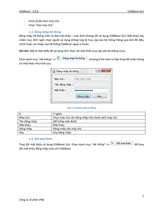 CSMBoot - 2.0.0 CSMBoot GUI
7
Công ty cổ phần VNG
- Click chuột chọn máy chủ.
- Chọn “Xóa máy chủ”
1.3. Đăng nhập hệ thống
Đăng nhập hệ thống (nếu có đặt mật khẩu – mặc định không) để sử dụng CSMBoot GUI. Mật khẩu này
nhằm mục đích ngăn chận người sử dụng không hợp lệ truy cập vào hệ thống thông qua GUI để điều
chỉnh hoặc can thiệp vào hệ thống CSMBoot ngoài ý muốn.
Ghi chú: Đây là mật khẩu để sử dụng GUI, khác với mật khẩu truy cập vào hệ thống Linux.
Chọn danh mục “Hệ thống” >> chương trình hiện ra hộp thoại để nhận thông
tin mật khẩu như hình sau:
Hình 1-3 Đăng nhập hệ thống
# Ý nghĩa
Máy chủ Chọn máy chủ cần đăng nhập trên danh sách máy chủ
Tên đăng nhập (để trống mặc định)
Mật khẩu Mật khẩu
Đăng nhập Đăng nhập vào máy chủ
Hủy Hủy đăng nhập
1.4. Đổi mật khẩu
Thay đổi mật khẩu sử dụng CSMBoot GUI. Chọn danh mục “Hệ thống” >> để thay
đổi mật khẩu đăng nhập máy chủ CSMBoot
 