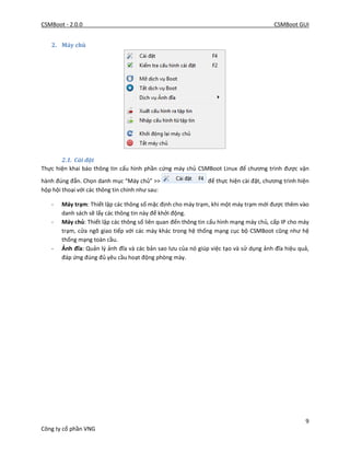 CSMBoot - 2.0.0 CSMBoot GUI
9
Công ty cổ phần VNG
2. Máy chủ
2.1. Cài đặt
Thực hiện khai báo thông tin cấu hình phần cứng máy chủ CSMBoot Linux để chương trình được vận
hành đúng đắn. Chọn danh mục “Máy chủ” >> để thực hiện cài đặt, chương trình hiện
hộp hội thoại với các thông tin chính như sau:
- Máy trạm: Thiết lập các thông số mặc định cho máy trạm, khi một máy trạm mới được thêm vào
danh sách sẽ lấy các thông tin này để khởi động.
- Máy chủ: Thiết lập các thông số liên quan đến thông tin cấu hình mạng máy chủ, cấp IP cho máy
trạm, cửa ngõ giao tiếp với các máy khác trong hệ thống mạng cục bộ CSMBoot cũng như hệ
thống mạng toàn cầu.
- Ảnh đĩa: Quản lý ảnh đĩa và các bản sao lưu của nó giúp việc tạo và sử dụng ảnh đĩa hiệu quả,
đáp ứng đúng đủ yêu cầu hoạt động phòng mày.
 