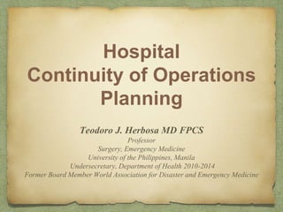 Hospital
Continuity of Operations
Planning
Teodoro J. Herbosa MD FPCS
Professor
Surgery, Emergency Medicine
University of the Philippines, Manila
Undersecretary, Department of Health 2010-2014
Former Board Member World Association for Disaster and Emergency Medicine
 