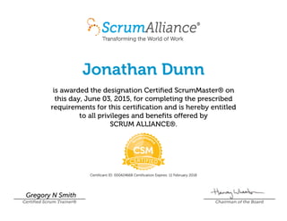 Jonathan Dunn
is awarded the designation Certified ScrumMaster® on
this day, June 03, 2015, for completing the prescribed
requirements for this certification and is hereby entitled
to all privileges and benefits offered by
SCRUM ALLIANCE®.
Certificant ID: 000424668 Certification Expires: 11 February 2018
Gregory N Smith
Certified Scrum Trainer® Chairman of the Board
 