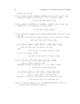 60 CHAPTER 12. VECTOR-VALUED FUNCTIONS
where c = c1i + c2j + c3k.
35. r(t) = r (t)dt = 6dt i + 6tdt j + 3t2
dt k = [6t + c1]i + [3t2
+ c2]j + [t3
+ c3]k
Since r(0) = i + 2j + k = c1i + c2j + c3k, c1 − 1, c2 = −2, and c3 = 1. Thus,
r(t) = (6t + 1)i + (3t2
− 2)j + (t3
+ 1)k
36. r(t) = r (t)dt = t sin t2
dt i + − cos 2tdt j = − 1
2 cos t2
+ c1 i + −1
2 sin 2t + c2 j
Since r(0) = 3
2 = (−1
2 + c1)i + c2j, c1 = 2, and c2 = 0. Thus,
r(t) = −
1
2
cos t2
+ 2 i −
1
2
sin 2tj.
37. r (t) = r (t)dt = 12tdt i + −3t−1/2
dt j + 2dt k = [6t2
+ c1]i + [−6t1/2
+ c2]j +
[2t + c3]k
Since r (1) = j = (6 + c1)i + (−6 + c2)j + (2 + c3)k, c1 = −6, c2 = 7, and c3 = −2. Thus,
r (t) = (6t2
− 6)i + (−6t1/2
+ 7)j + (2t − 2)k.
r(t) = r (t)dt = (6t2
− 6)dt i + (−6t1/2
+ 7)dt j + (2t − 2)dt k
= [2t3
− 6t + c4]i + [−4t3/2
+ 7t + c5]j + [t2
− 2t + c6]k.
Since
r(1) = 2i − k = (−4 + c4)i + (3 + c5)j + (−1 + c6)k,
c4 = 6, c5 = −3, and c6 = 0. Thus,
r(t) = (2t3
− 6t + 6)i + (−4t3/2
+ 7t − 3)j + (t2
− 2t)k.
38. r (t) = r (t)dt = sec2
tdt i + cos tdt j + − sin tdt k
= [tan t + c1]i + [sin t + c2]j + [cos t + c3]k
Since r (0) = i + j + k = c1i + c2j + c3k, c1 = 1, c2 = 1, and c3 = 0. Thus,
r (t) = (tan t + 1)i + (sin t + 1)j + cos tk.
r(t) = r (t)dt = (tan t + 1)dt i + (sin t + 1)dt j + cos tdt k
= [ln | sec t| + c4]i + [− cos t + t + c5]j + [sin t + c6]k
.
Since r(0) = −j + 5k = (−1 + c5)j + (c6)k, c4 = 0, c5 = 0, and c6 = 5. Thus,
r(t) = (ln | sec t| + t)i + (− cos t + t)j + (sin t + 5)k.
39. r (t) = −a sin ti + a cos tj + ck; |r (t)| = (−a sin t)2 + (a cos t)2 + c2 =
√
a2 + c2
s =
2π
0
√
a2 + c2dt =
√
a2 + c2t
2π
0
= 2π
√
a2 + c2
 