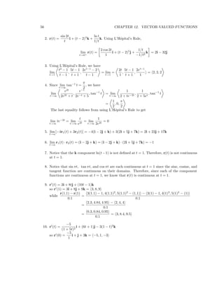 56 CHAPTER 12. VECTOR-VALUED FUNCTIONS
2. r(t) =
sin 2t
t
i + (t − 2)5
k +
ln t
1/t
k. Using L’Hˆopital’s Rule,
lim
t→0+
r(t) =
2 cos 2t
1
i + (t − 2)5
j +
1/t
−1/t2
k = 2i − 32j
3. Using L’Hˆopital’s Rule, we have
lim
t→1
t2
− 1
t − 1
,
5t − 1
t + 1
,
2et−1
− 2
t − 1
= lim
t→1
=
2t
1
,
5t − 1
t + 1
,
2et−1
1
= 2, 2, 2
4. Since lim
t→∞
tan−1
t =
π
2
, we have
lim
t→∞
e2t
2e2t + t
,
e−1
2e−t + 5
, tan−1
t = lim
t→∞
1
2 + te−2t
,
1
2 + 5et
, tan−1
t
=
1
2
, 0,
π
2
The last equality follows from using L’Hˆopital’s Rule to get
lim
t→∞
te−2t
= lim
t→∞
t
e2t
= lim
t→∞
1
2e2t
= 0
5. lim
t→α
[−4r1(t) + 3r2(t)] = −4(i − 2j + k) + 3(2i + 5j + 7k) = 2i + 23j + 17k
6. lim
t→α
r1(t) · r2(t) = (i − 2j + k) = (i − 2j + k) · (2i + 5j + 7k) = −1
7. Notice that the k component ln(t−1) is not deﬁned at t = 1. Therefore, r(t) is not continuous
at t = 1.
8. Notice that sin πt, tan πt, and cos πt are each continuous at t = 1 since the sine, cosine, and
tangent function are continuous on their domains. Therefore, since each of the component
functions are continuous at t = 1, we know that r(t) is continuous at t = 1.
9. r (t) = 3i + 8tj + (10t − 1)k
so r (1) = 3i + 8j + 9k = 3, 8, 9
while
r(1.1) − r(1)
0.1
=
3(1.1) − 1, 4(1.1)2
, 5(1.1)2
− (1.1) − 3(1) − 1, 4(1)2
, 5(1)2
− (1)
0.1
=
2.3, 4.84, 4.95 − 2, 4, 4
0.1
=
0.3, 0.84, 0.95
0.1
= 3, 8.4, 9.5
10. r (t) =
−5
(1 + 5t)2
i + (6t + 1)j − 3(1 − t)2
k
so r (0) =
−5
1
i + j + 3k = −5, 1, −3
 
