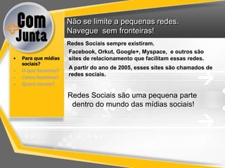 Não se limite a pequenas redes.
                      Navegue sem fronteiras!
                      Redes Sociais sempre existiram.
                      Facebook, Orkut, Google+, Myspace, e outros são
•   Para que mídias   sites de relacionamento que facilitam essas redes.
    sociais?
                      A partir do ano de 2005, esses sites são chamados de
•   O que fazemos?
                      redes sociais.
•   Como fazemos?
•   Quem somos?

                      Redes Sociais são uma pequena parte
                       dentro do mundo das mídias sociais!
 