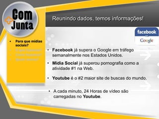 Reunindo dados, temos informações!



•   Para que mídias
    sociais?
•   O que fazemos?    • Facebook já supera o Google em tráfego
•   Como fazemos?       semanalmente nos Estados Unidos.
•   Quem somos?
                      • Mídia Social já superou pornografia como a
                        atividade #1 na Web.

                      • Youtube é o #2 maior site de buscas do mundo.

                      • A cada minuto, 24 Horas de vídeo são
                        carregadas no Youtube.
 