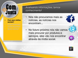Analisando informações, temos
                      conhecimento!

                      • Nós não procuramos mais as
•   Para que mídias     notícias, as notícias nos
    sociais?
•   O que fazemos?
                        encontram...
•   Como fazemos?
•   Quem somos?
                      • No futuro próximo nós não vamos
                        mais procurar por produtos e
                        serviços, eles vão nos encontrar
                        através da mídia social.
 