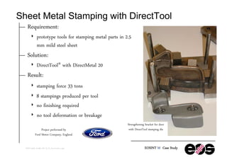 Sheet Metal Stamping with DirectTool


Requirement:
4



Solution:
4



prototype tools for stamping metal parts in 2.5
mm mild steel sheet
DirectTool® with DirectMetal 20

Result:
4
4
4
4

stamping force 33 tons
8 stampings produced per tool
no finishing required
no tool deformation or breakage
Project performed by
Ford Motor Company, England

©EOS GmbH, 04-2002, MS, CS_M_Door-bracket_e.ppt

Strengthening bracket for door
with DirectTool stamping die

EOSINT M Case Study

 
