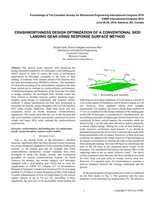 1 Copyright © 2016 by CSME
Proceedings of The Canadian Society for Mechanical Engineering International Congress 2016
CSME International Congress 2016
June 26-29, 2016, Kelowna, BC, Canada
CRASHWORTHINESS DESIGN OPTIMIZATION OF A CONVENTIONAL SKID
LANDING GEAR USING RESPONSE SURFACE METHOD
Muftah Saleh, Ramin Sedaghati and Rama Bhat
Mechanical and Industrial Engineering
Concordia University
Montreal, Canada
mu_saleh@encs.concordia.ca
Abstract—The present study concerns with increasing the
energy absorption capability of a helicopter’s skid landing gear
(SLG) system in order to reduce the level of acceleration
experienced by helicopter occupants in the event of hard
landing. A nonlinear finite element model of the baseline SLG
has been developed using ABAQUS software. The simulation
for drop test according to the airworthiness regulation has then
been carried out to evaluate its crashworthiness performance.
Considering diameter and thickness of the front and rear tubes
as design variables, the developed finite element model has
been utilized to develop response surface functions (meta-
models) using design of experiment and response surface
methods. A design optimization has then been formulated to
maximize the specific energy absorption (SEA) of the baseline
SLG under weight, deflection, flight load factor and size
constraints based on North American crashworthiness
regulations. The results show that the size of the forward and
rear cross members could be successfully optimized for lower
weight and larger SEA while meeting the crashworthiness
requirements.
Keywords: crashworthiness; skid landing gear; size optimization;
specific energy absorption; resposne surface method
I. INTRODUCTION
Due to the limited stroke of the helicopter’s sub-floor
structure, significant effort has been devoted toward increasing
the energy absorption capabilities of the remaining crashworthy
systems, i.e. the landing gear and the occupant seat. From
crashworthiness perspective, several standards have been
developed to guide the design, testing, and certification
procedure of aircraft crashworthiness systems. In North
America, for instance, any normal category civil helicopter
equipped with a skid landing gear (SLG) has to meet the
requirements of AWM 527 (chapter 527 of Airworthiness
Manual) of Transport Canada Civil Aviation (TCCA) in Canada
and Part 27 of Federal Aviation Regulation (FAR) of the Federal
Aviation Administration (FAA) in United States [1] for vertical
impact velocity of up to 7.9 m/s [2]. According to these
regulations, the SLG has to be successfully tested against the
following two level drop conditions: a) Limit drop at velocity of
2 m/s at the instant of touchdown, and b) Reserve energy at 2.44
m/s. However, Army standards impose more stringent
requirements. For instance, the reserve energy drop condition at
3.7 m/s is considered as the design condition of the landing gear
on the OH-58 helicopter is considered [3]. Simultaneously, the
airworthiness principle of lightweight aircraft structure has to be
considered. In these vertical impacts, the crosstubes which are
shown in Fig. 1 are the only parts allowed to deform plastically
to absorb impact energy. During the event of hard landing or
crash, excessive accelerative loads beyond 15 g’s should be
attenuated progressively [4] in order to prevent these loads from
being transmitted to the occupants. Moreover, in these drop tests
a load may be applied at the center of gravity of the helicopter at
the instant of touchdown to simulate the effect of the upward lift
force during the landing. The rotor lift factor (L) determines the
ratio of the lift force to the maximum gross weight of the
helicopter. The introduced load reduces the inertial effect of the
impacting mass to the so called “effective mass”. The above
civilian regulations state that rotor lift factor should be two-third
for limit drop test and unity in energy reserve drop test.
However, it is required under all circumstances to maintain a
positive clearance between the fuselage underneath and the
ground.
In the present article a design optimization study is conducted
on the SLG shown in Fig. 2. The geometry and the mass
properties of the helicopter are adopted from [5]. The objective
Fig. 1. Skid landing gear assembly.
 