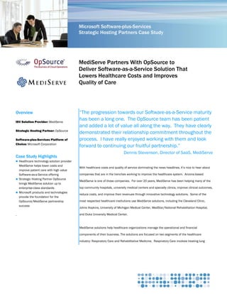 Microsoft Software-plus-Services
                                            Strategic Hosting Partners Case Study




                                            MediServe Partners With OpSource to
                                            Deliver Software-as-a-Service Solution That
                                            Lowers Healthcare Costs and Improves
                                            Quality of Care




Overview                                    ―The progression towards our Software-as-a-Service maturity
ISV Solution Provider: MediServe
                                            has been a long one. The OpSource team has been patient
                                            and added a lot of value all along the way. They have clearly
Strategic Hosting Partner: OpSource
                                            demonstrated their relationship commitment throughout the
Software-plus-Services Platform of          process. I have really enjoyed working with them and look
Choice: Microsoft Corporation
                                            forward to continuing our fruitful partnership.‖
                                                                             Dennis Stevenson, Director of SaaS, MediServe
Case Study Highlights
 Healthcare technology solution provider
  MediServe helps lower costs and
                                            With healthcare costs and quality of service dominating the news headlines, it‘s nice to hear about
  improve patient care with high value
  Software-as-a-Service offering            companies that are in the trenches working to improve the healthcare system. Arizona-based
 Strategic Hosting Partner OpSource
                                            MediServe is one of those companies. For over 20 years, MediServe has been helping many of the
  brings MediServe solution up to
  enterprise-class standards                top community hospitals, university medical centers and specialty clinics, improve clinical outcomes,
 Microsoft products and technologies
                                            reduce costs, and improve their revenues through innovative technology solutions. Some of the
  provide the foundation for the
  OpSource/MediServe partnership            most respected healthcare institutions use MediServe solutions, including the Cleveland Clinic,
  success
                                            Johns Hopkins, University of Michigan Medical Center, MedStar/National Rehabilitation Hospital,

.                                           and Duke University Medical Center.



                                            MediServe solutions help healthcare organizations manage the operational and financial

                                            components of their business. The solutions are focused on two segments of the healthcare

                                            industry: Respiratory Care and Rehabilitative Medicine. Respiratory Care involves treating lung
 