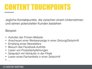 CONTENT TOUCHPOINTS
Jegliche Kontaktpunkte, die zwischen einem Unternehmen
und seinen potenziellen Kunden bestehen
Beispiel:
• Aufrufen der Firmen-Website
• Anschauen einer Werbeanzeige in einer Zeitung/Zeitschrift
• Empfang eines Newsletters
• Besuch des Facebook-Auftritts
• Lesen von Produktempfehlungen
• Gespräch mit Verkäufer in der Filiale
• Lesen eines Fachartikels in einer Zeitschrift
• …
#2 CONTENT MAPPING
 