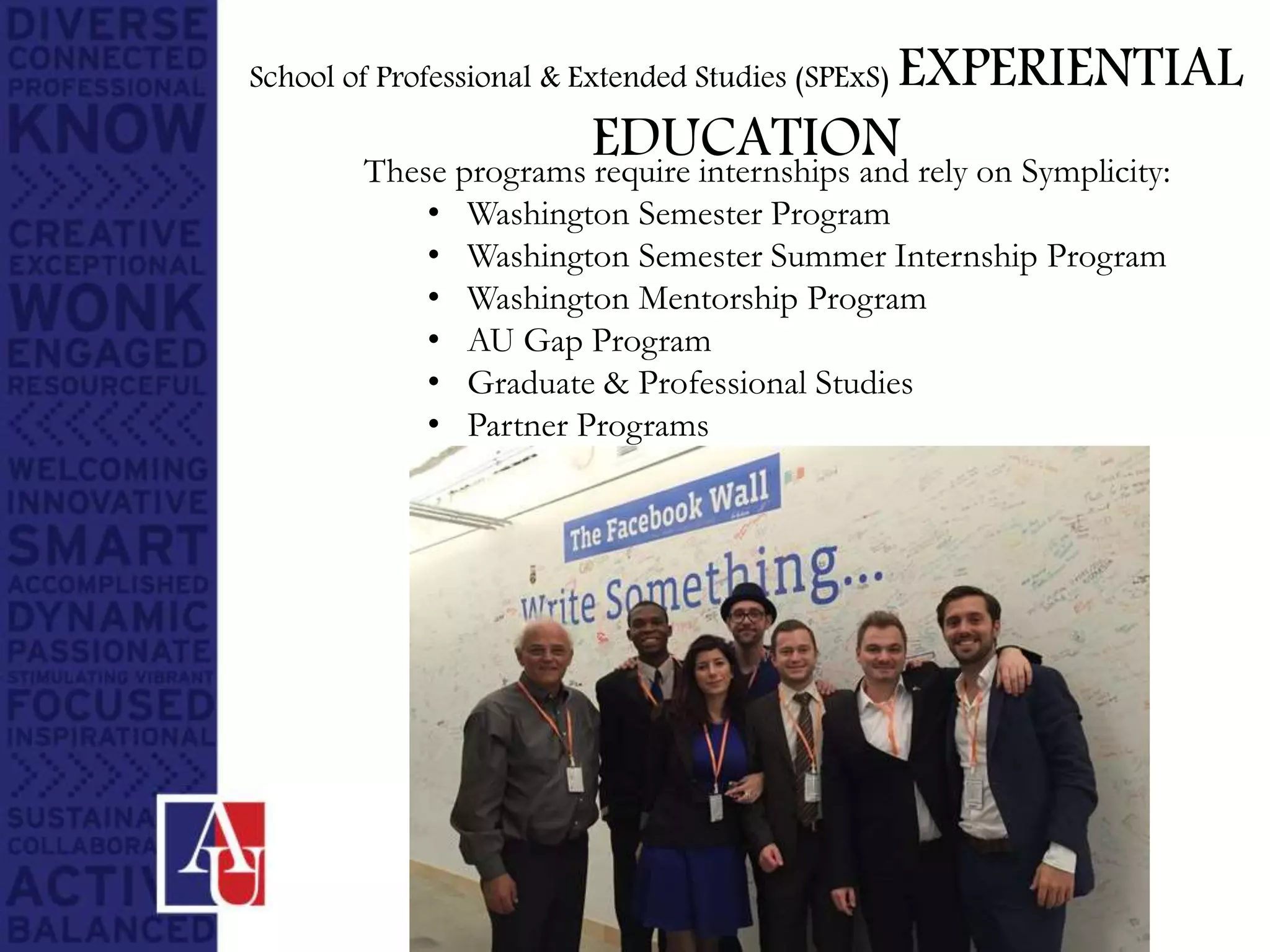 These programs require internships and rely on Symplicity:
• Washington Semester Program
• Washington Semester Summer Internship Program
• Washington Mentorship Program
• AU Gap Program
• Graduate & Professional Studies
• Partner Programs
School of Professional & Extended Studies (SPExS) EXPERIENTIAL
EDUCATION
 