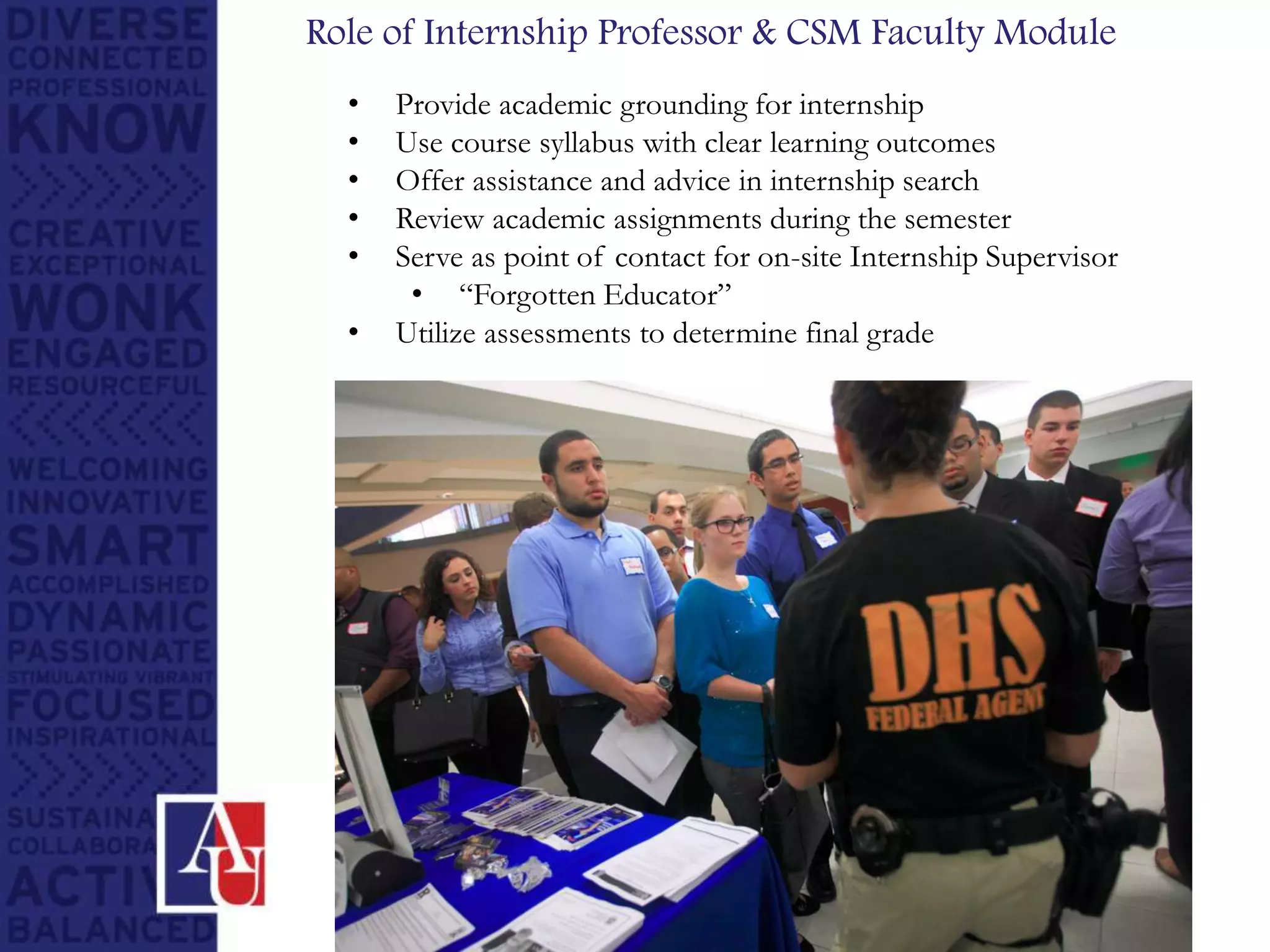 Role of Internship Professor & CSM Faculty Module
• Provide academic grounding for internship
• Use course syllabus with clear learning outcomes
• Offer assistance and advice in internship search
• Review academic assignments during the semester
• Serve as point of contact for on-site Internship Supervisor
• “Forgotten Educator”
• Utilize assessments to determine final grade
 