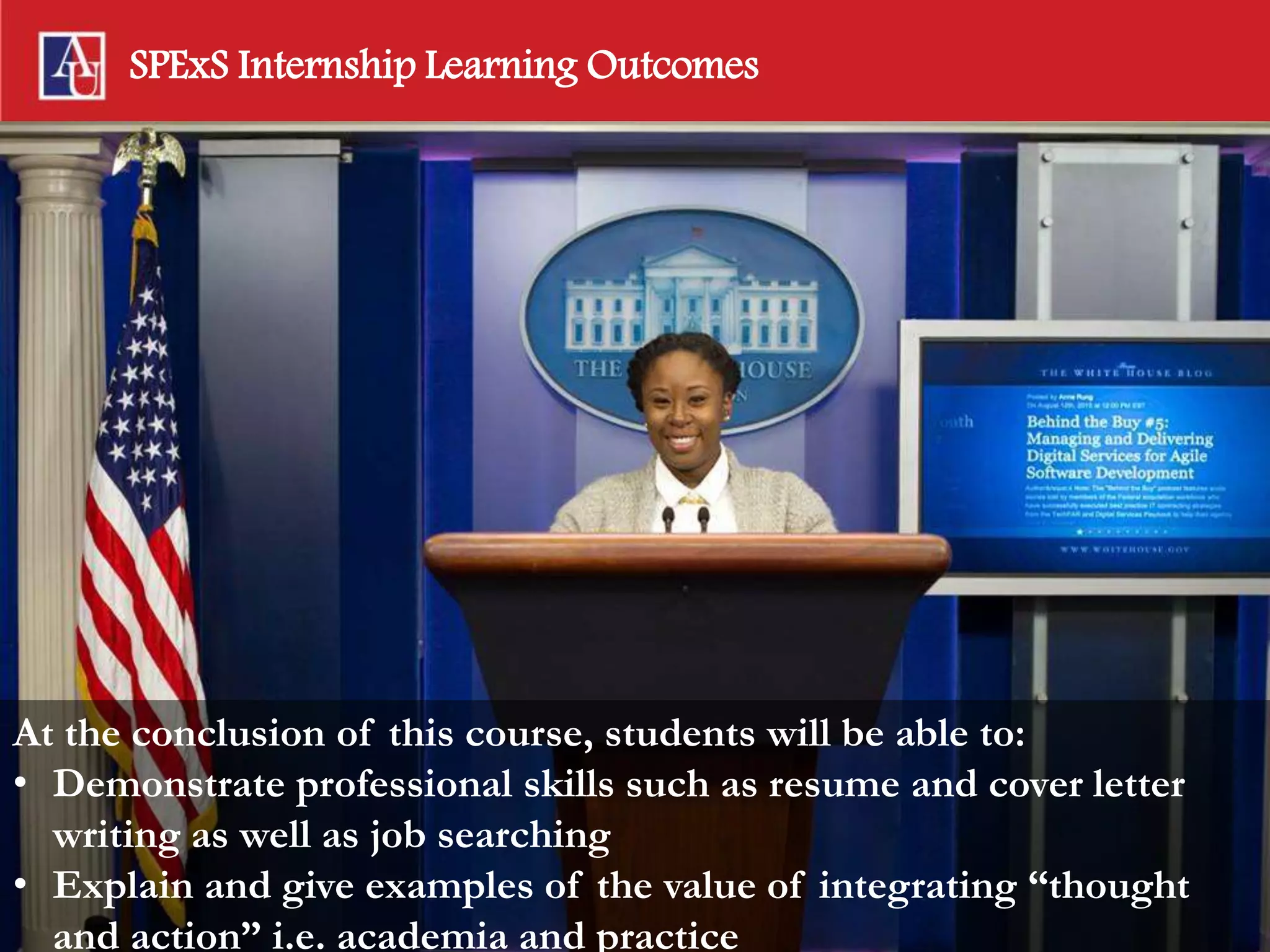 SPExS Internship Learning Outcomes
INTERN &
LEARN
At the conclusion of this course, students will be able to:
• Demonstrate professional skills such as resume and cover letter
writing as well as job searching
• Explain and give examples of the value of integrating “thought
and action” i.e. academia and practice
 