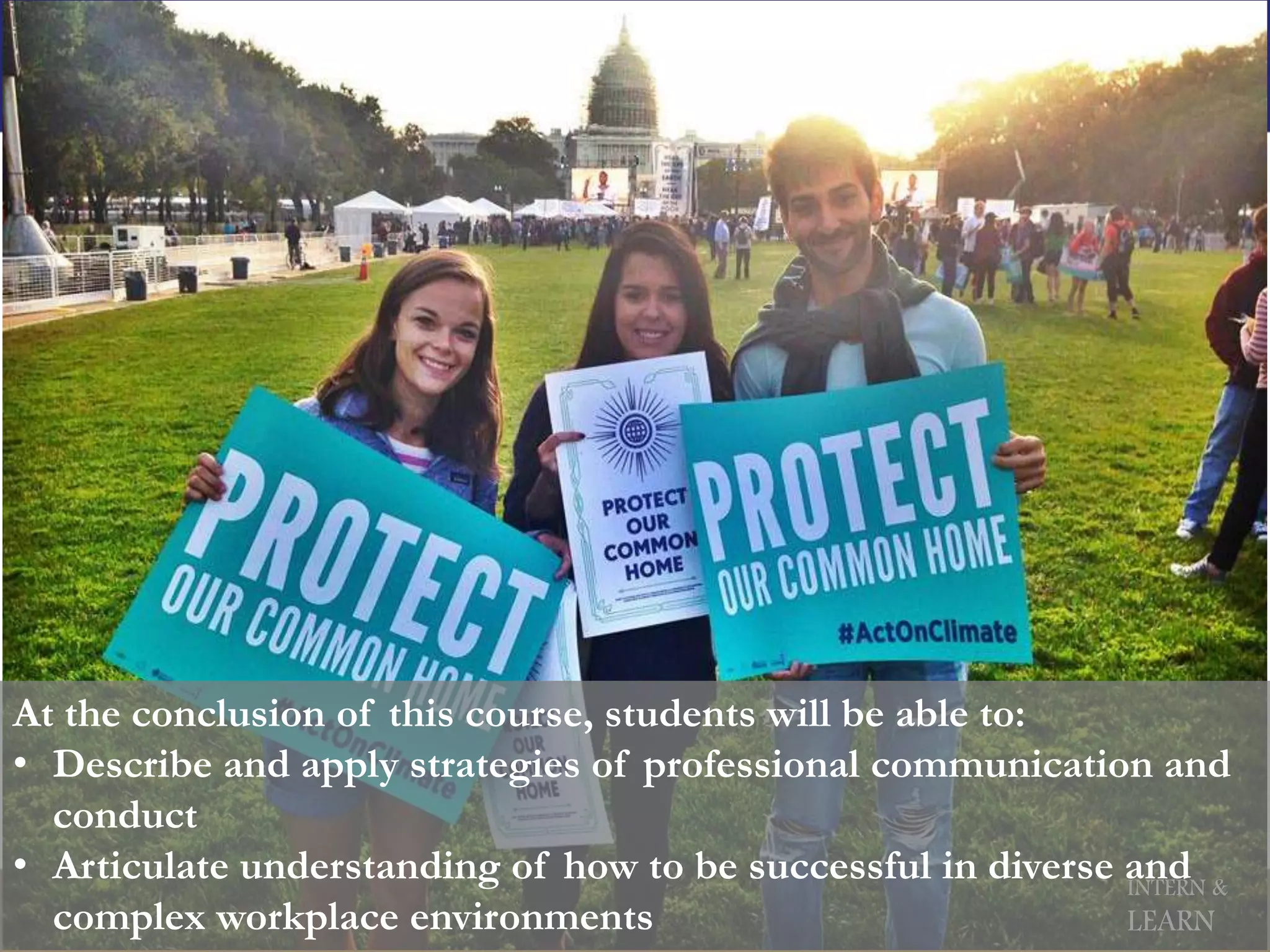 INTERN &
LEARN
At the conclusion of this course, students will be able to:
• Describe and apply strategies of professional communication and
conduct
• Articulate understanding of how to be successful in diverse and
complex workplace environments
 