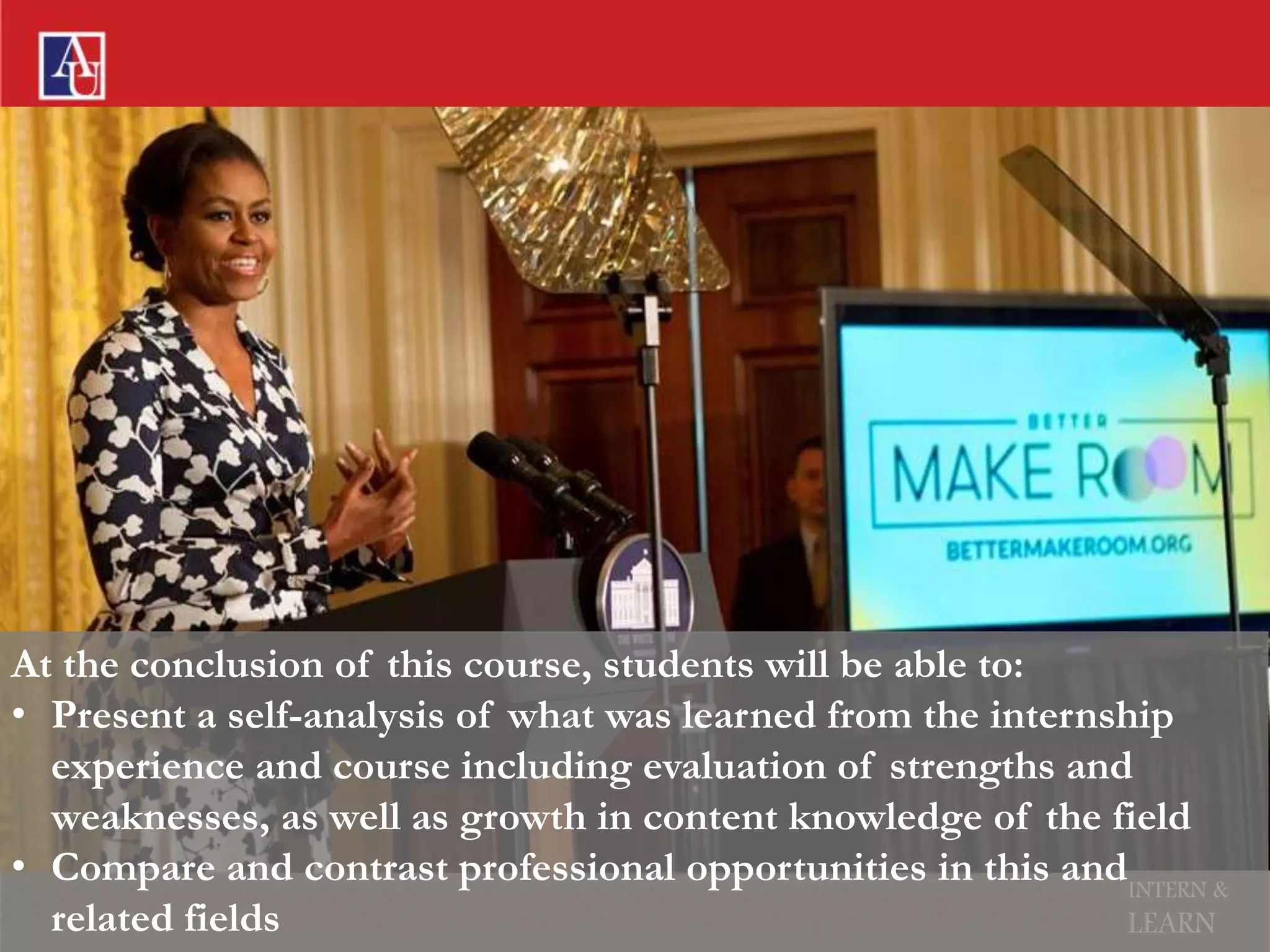 INTERN &
LEARN
At the conclusion of this course, students will be able to:
• Present a self-analysis of what was learned from the internship
experience and course including evaluation of strengths and
weaknesses, as well as growth in content knowledge of the field
• Compare and contrast professional opportunities in this and
related fields
 