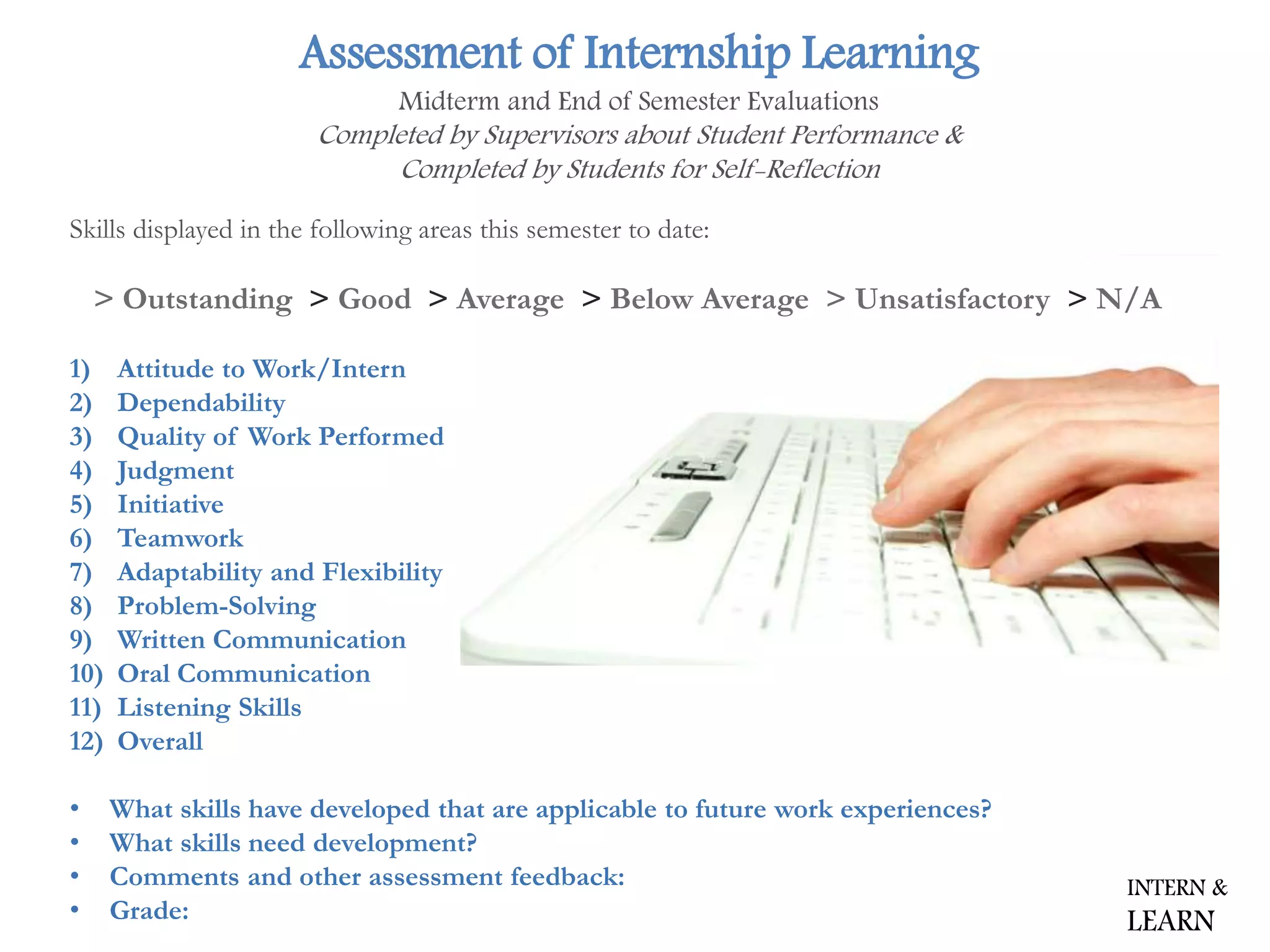 Assessment of Internship Learning
Midterm and End of Semester Evaluations
Completed by Supervisors about Student Performance &
Completed by Students for Self-Reflection
Skills displayed in the following areas this semester to date:
> Outstanding > Good > Average > Below Average > Unsatisfactory > N/A
1) Attitude to Work/Intern
2) Dependability
3) Quality of Work Performed
4) Judgment
5) Initiative
6) Teamwork
7) Adaptability and Flexibility
8) Problem-Solving
9) Written Communication
10) Oral Communication
11) Listening Skills
12) Overall
• What skills have developed that are applicable to future work experiences?
• What skills need development?
• Comments and other assessment feedback:
• Grade:
INTERN &
LEARN
 