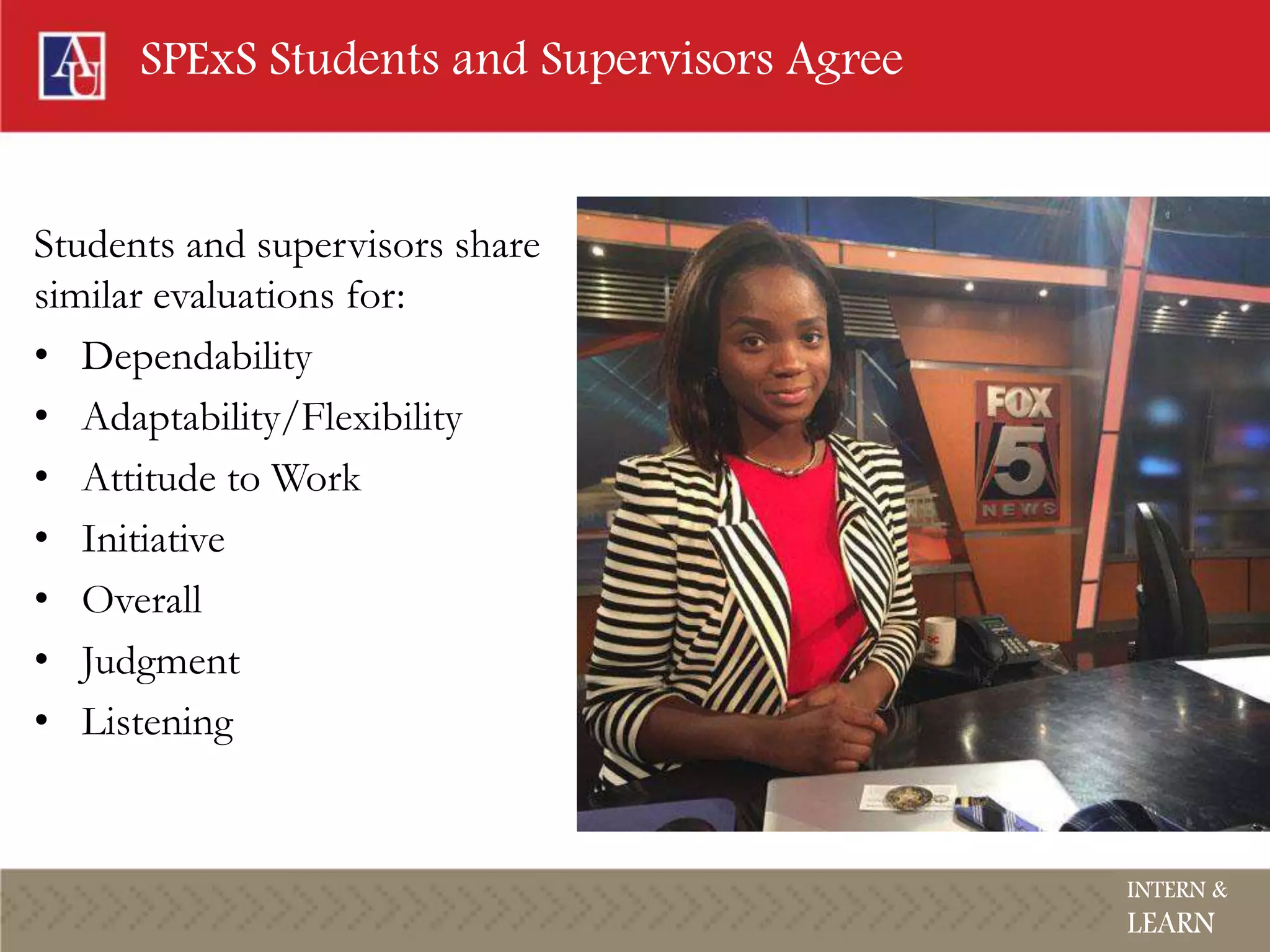 SPExS Students and Supervisors Agree
Students and supervisors share
similar evaluations for:
• Dependability
• Adaptability/Flexibility
• Attitude to Work
• Initiative
• Overall
• Judgment
• Listening
INTERN &
LEARN
 