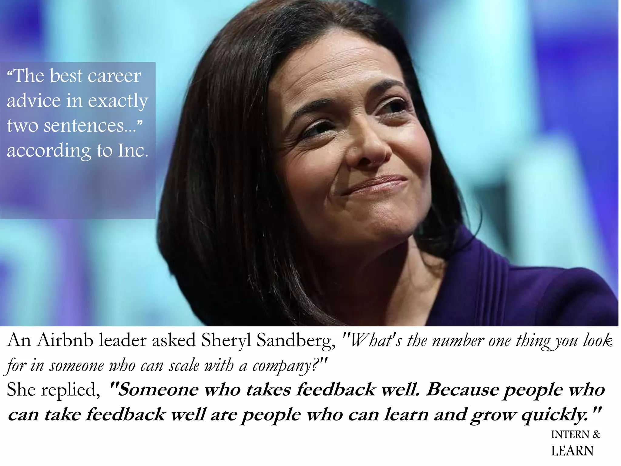 She replied, "Someone who takes feedback well. Because people who
can take feedback well are people who can learn and grow quickly."
An Airbnb leader asked Sheryl Sandberg, "What's the number one thing you look
for in someone who can scale with a company?"
“The best career
advice in exactly
two sentences...”
according to Inc.
INTERN &
LEARN
 