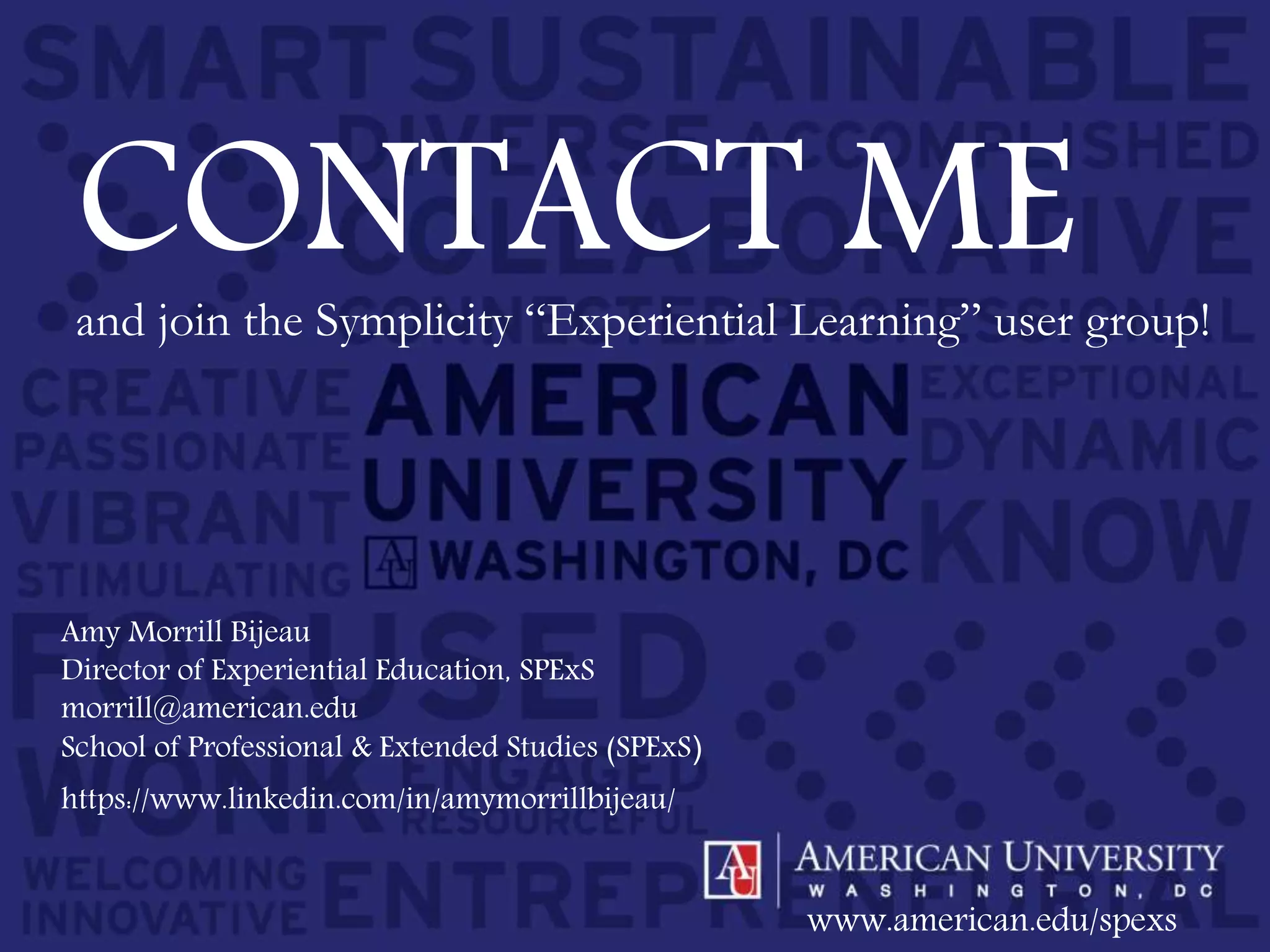 Amy Morrill Bijeau
Director of Experiential Education, SPExS
morrill@american.edu
School of Professional & Extended Studies (SPExS)
www.american.edu/spexs
CONTACT MEand join the Symplicity “Experiential Learning” user group!
https://www.linkedin.com/in/amymorrillbijeau/
 