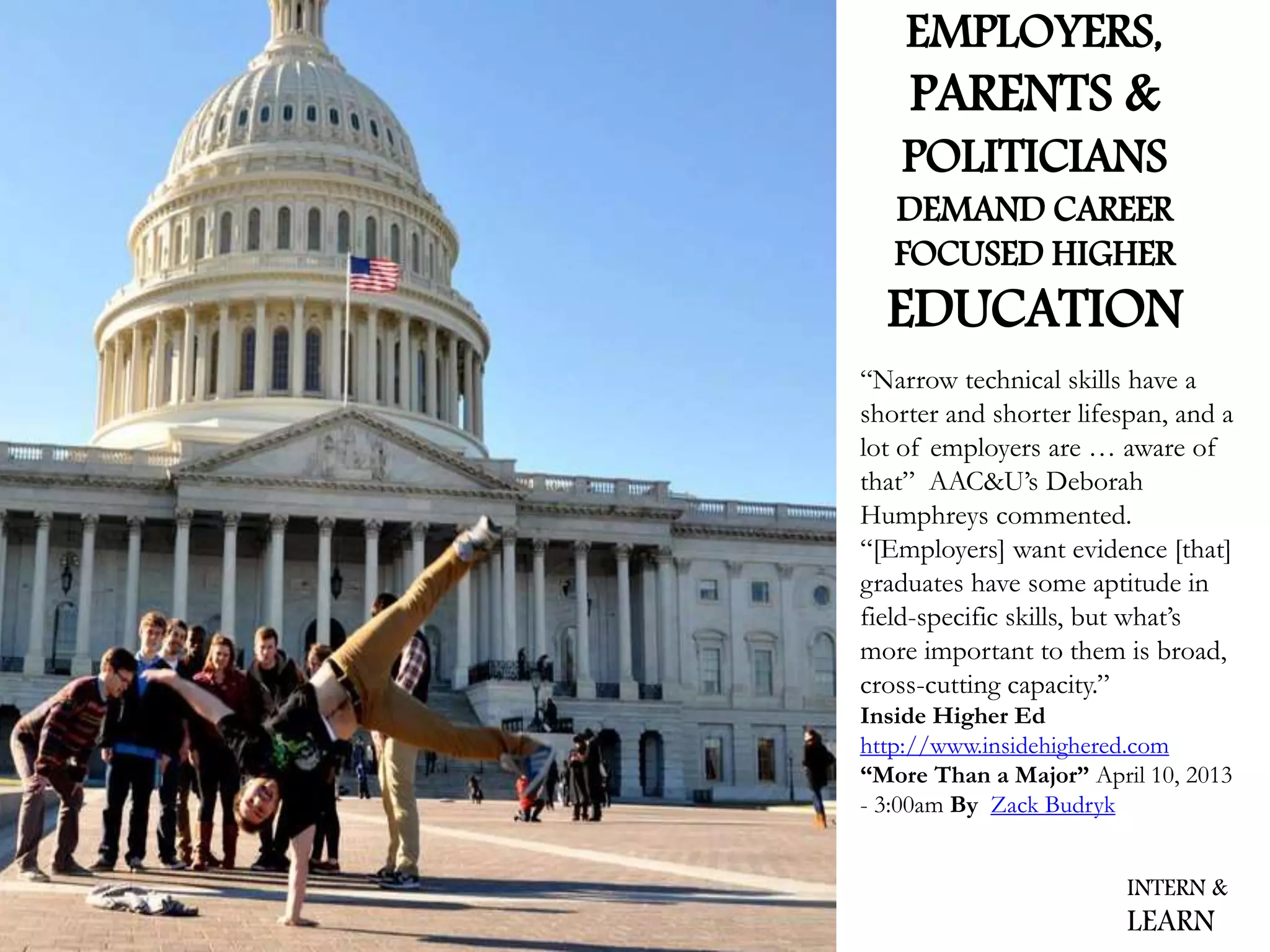 “Narrow technical skills have a
shorter and shorter lifespan, and a
lot of employers are … aware of
that” AAC&U’s Deborah
Humphreys commented.
“[Employers] want evidence [that]
graduates have some aptitude in
field-specific skills, but what’s
more important to them is broad,
cross-cutting capacity.”
Inside Higher Ed
http://www.insidehighered.com
“More Than a Major” April 10, 2013
- 3:00am By Zack Budryk
INTERN &
LEARN
EMPLOYERS,
PARENTS &
POLITICIANS
DEMAND CAREER
FOCUSED HIGHER
EDUCATION
 