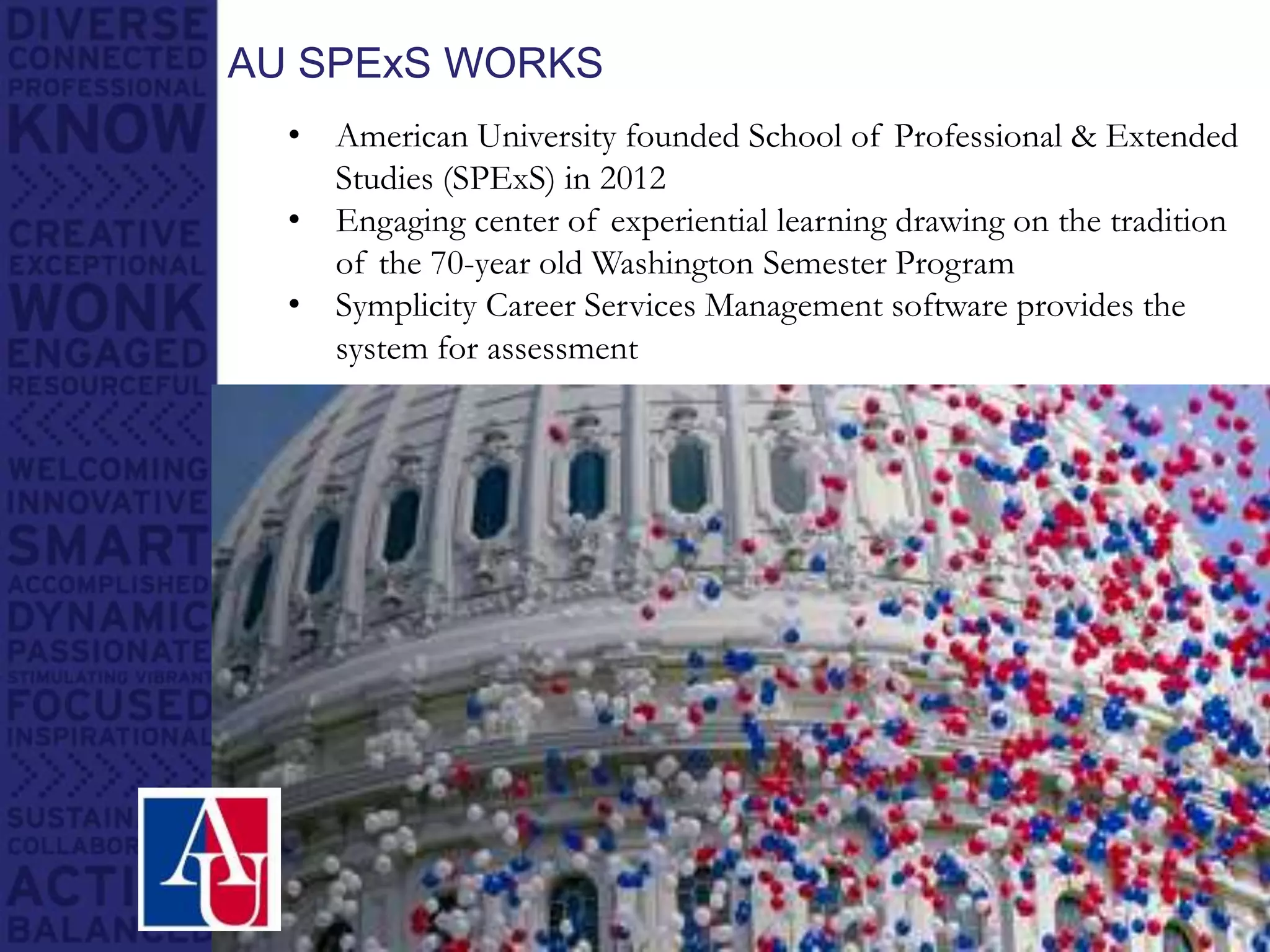 AU SPExS WORKS
• American University founded School of Professional & Extended
Studies (SPExS) in 2012
• Engaging center of experiential learning drawing on the tradition
of the 70-year old Washington Semester Program
• Symplicity Career Services Management software provides the
system for assessment
 