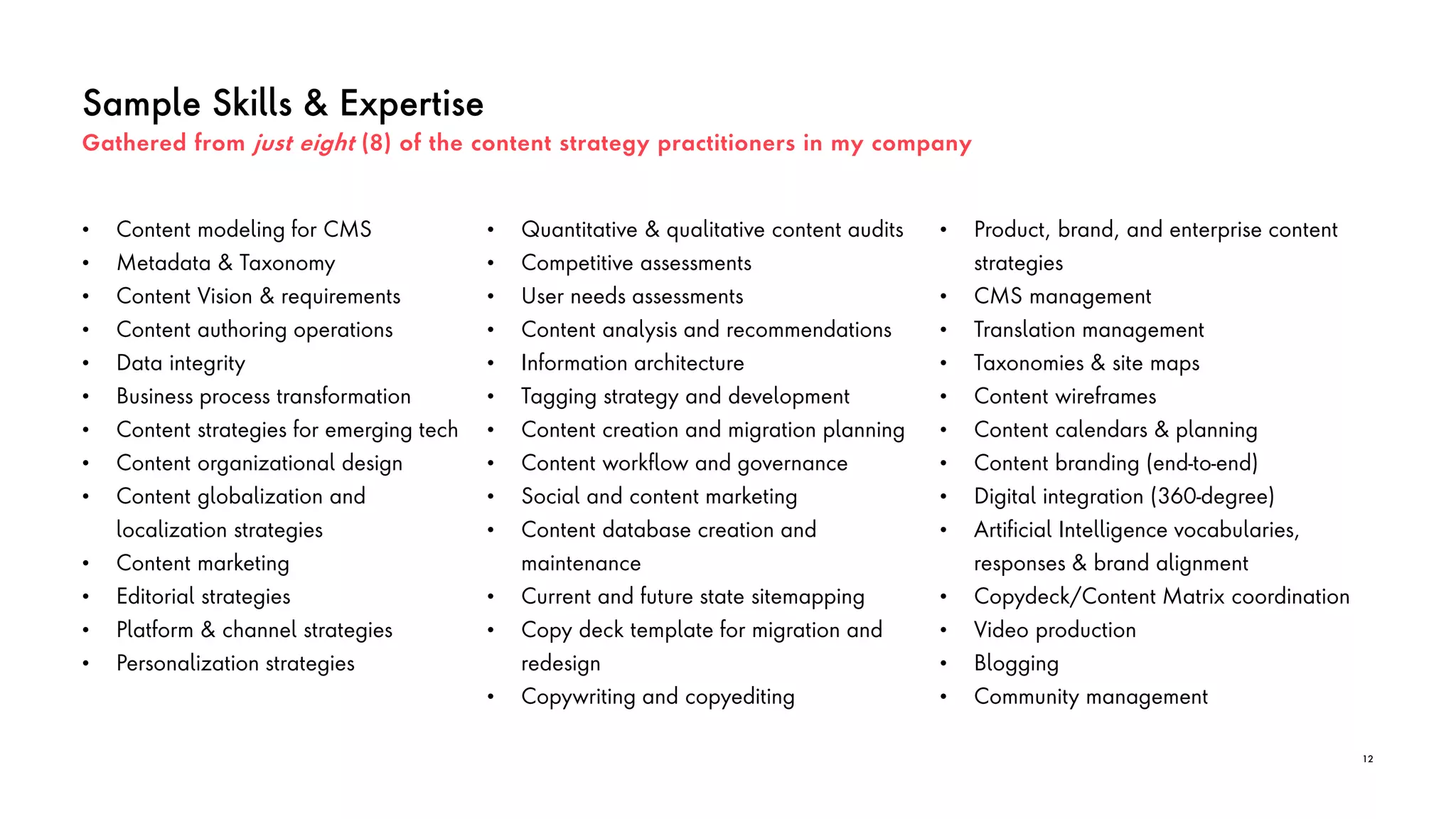 Sample Skills & Expertise
• Quantitative & qualitative content audits
• Competitive assessments
• User needs assessments
• Content analysis and recommendations
• Information architecture
• Tagging strategy and development
• Content creation and migration planning
• Content workflow and governance
• Social and content marketing
• Content database creation and
maintenance
• Current and future state sitemapping
• Copy deck template for migration and
redesign
• Copywriting and copyediting
12
• Content modeling for CMS
• Metadata & Taxonomy
• Content Vision & requirements
• Content authoring operations
• Data integrity
• Business process transformation
• Content strategies for emerging tech
• Content organizational design
• Content globalization and
localization strategies
• Content marketing
• Editorial strategies
• Platform & channel strategies
• Personalization strategies
• Product, brand, and enterprise content
strategies
• CMS management
• Translation management
• Taxonomies & site maps
• Content wireframes
• Content calendars & planning
• Content branding (end-to-end)
• Digital integration (360-degree)
• Artificial Intelligence vocabularies,
responses & brand alignment
• Copydeck/Content Matrix coordination
• Video production
• Blogging
• Community management
Gathered from just eight (8) of the content strategy practitioners in my company
 